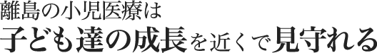 離島の小児医療は子ども達の成長を近くで見守れる