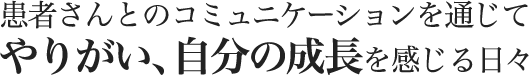 患者さんとのコミュニケーションを通じてやりがい、自分の成長を感じる日々